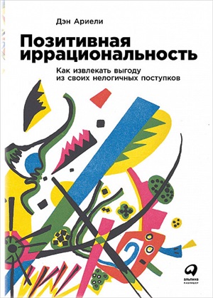 Позитивная иррациональность: Как извлекать выгоду из своих нелогичных поступков